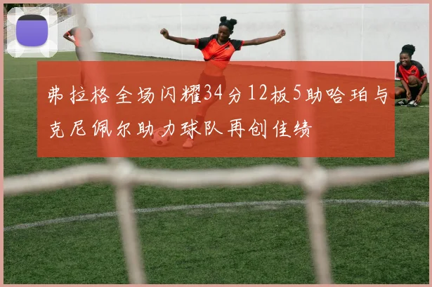 弗拉格全场闪耀34分12板5助哈珀与克尼佩尔助力球队再创佳绩