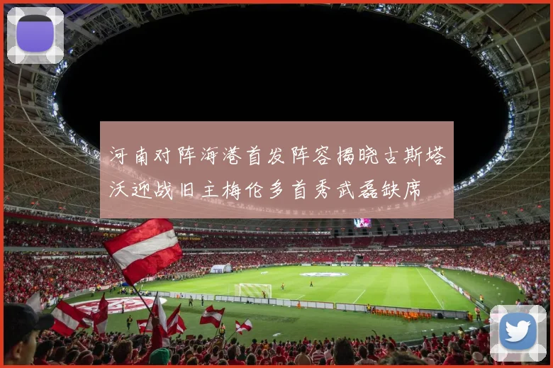 河南对阵海港首发阵容揭晓古斯塔沃迎战旧主梅伦多首秀武磊缺席