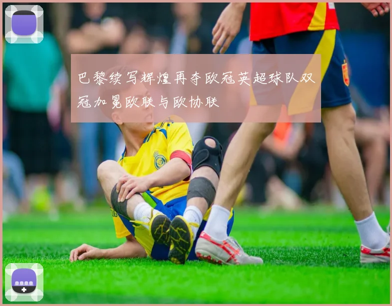 巴黎续写辉煌再夺欧冠英超球队双冠加冕欧联与欧协联