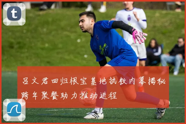 吕文君回归根宝基地执教内幕揭秘跨年聚餐助力推动进程