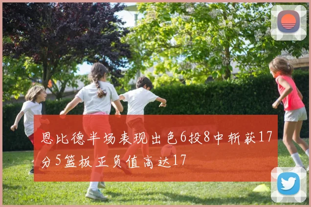 恩比德半场表现出色6投8中斩获17分5篮板正负值高达17