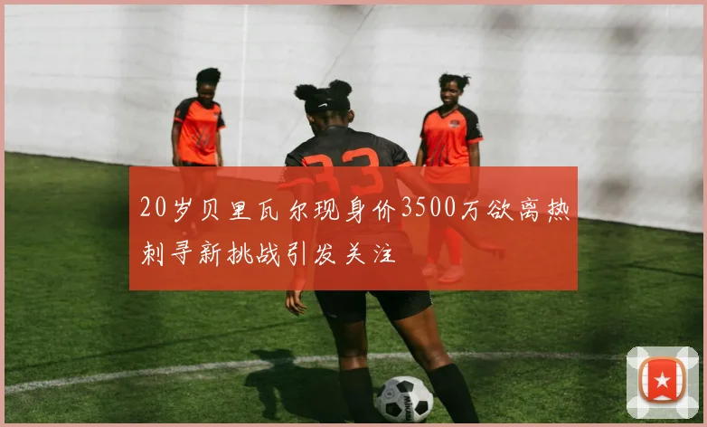 20岁贝里瓦尔现身价3500万欲离热刺寻新挑战引发关注