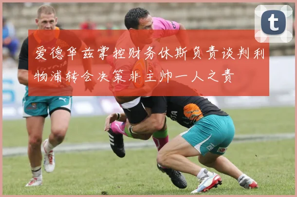 爱德华兹掌控财务休斯负责谈判利物浦转会决策非主帅一人之责