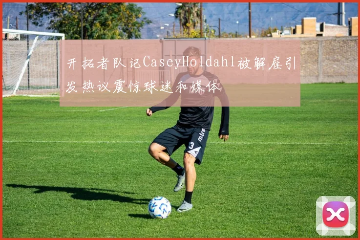 开拓者队记CaseyHoldahl被解雇引发热议震惊球迷和媒体