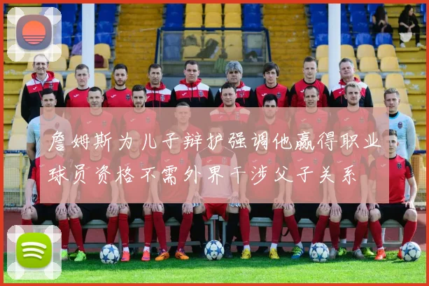 詹姆斯为儿子辩护强调他赢得职业球员资格不需外界干涉父子关系