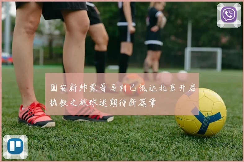 国安新帅蒙哥马利已抵达北京开启执教之旅球迷期待新篇章