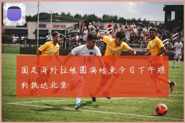 国足海外拉练圆满结束今日下午顺利抵达北京
