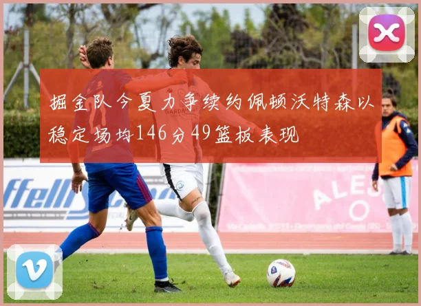掘金队今夏力争续约佩顿沃特森以稳定场均146分49篮板表现