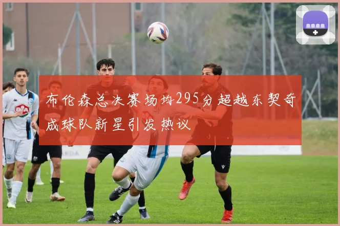 布伦森总决赛场均295分超越东契奇成球队新星引发热议