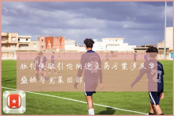 独行侠欲引伦纳德交易方案涉及华盛顿与克莱旧部