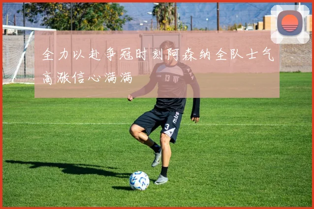 全力以赴争冠时刻阿森纳全队士气高涨信心满满
