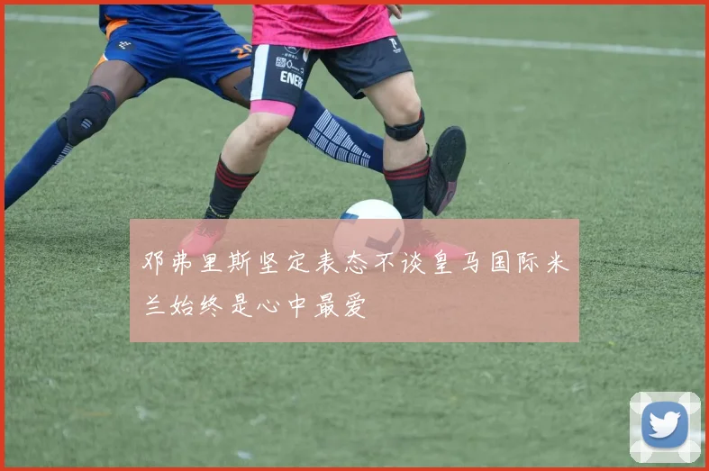 邓弗里斯坚定表态不谈皇马国际米兰始终是心中最爱