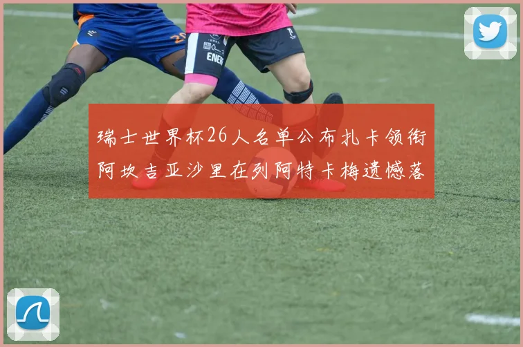 瑞士世界杯26人名单公布扎卡领衔阿坎吉亚沙里在列阿特卡梅遗憾落选