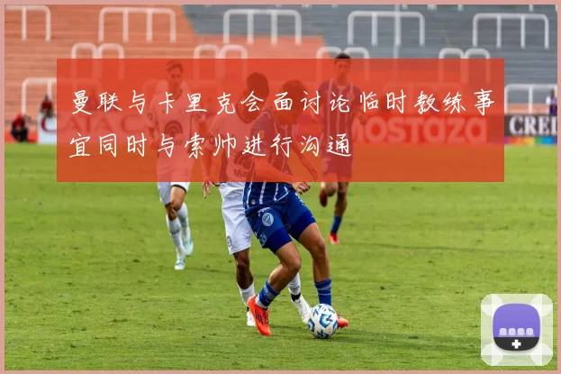 曼联与卡里克会面讨论临时教练事宜同时与索帅进行沟通