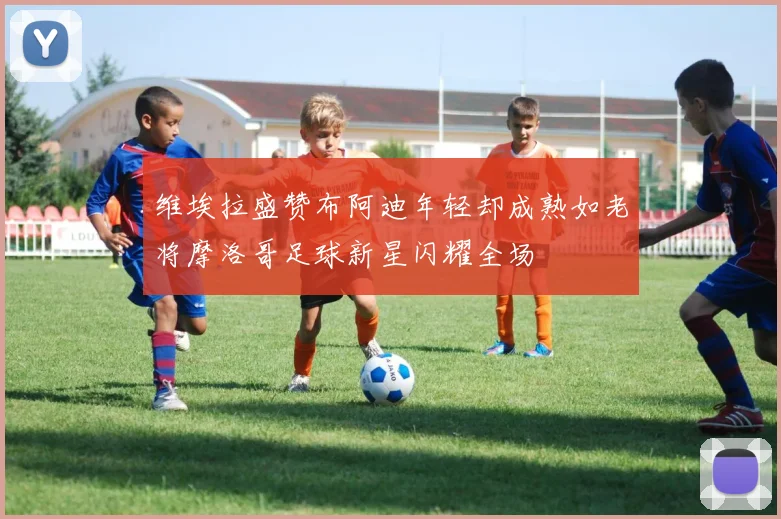 维埃拉盛赞布阿迪年轻却成熟如老将摩洛哥足球新星闪耀全场