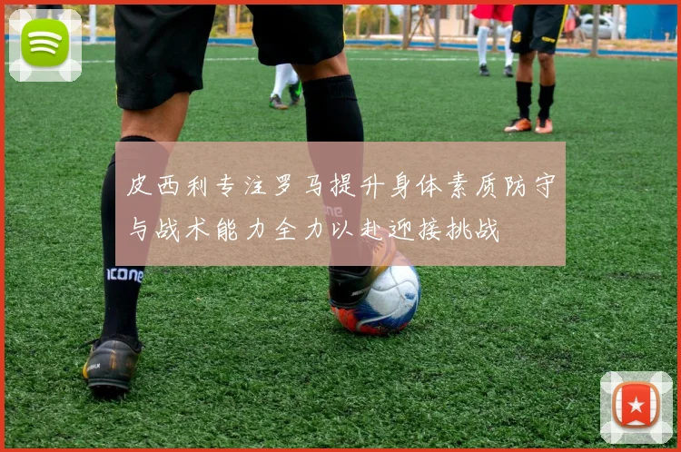 皮西利专注罗马提升身体素质防守与战术能力全力以赴迎接挑战