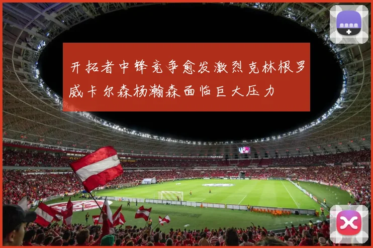 开拓者中锋竞争愈发激烈克林根罗威卡尔森杨瀚森面临巨大压力