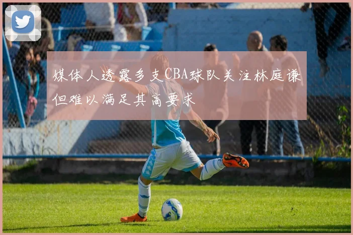 媒体人透露多支CBA球队关注林庭谦但难以满足其高要求