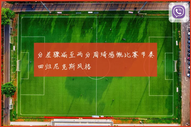 分差骤减至两分周琦感慨比赛节奏回归尼克斯风格