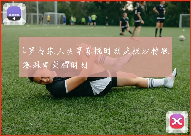 C罗与家人共享喜悦时刻庆祝沙特联赛冠军荣耀时刻